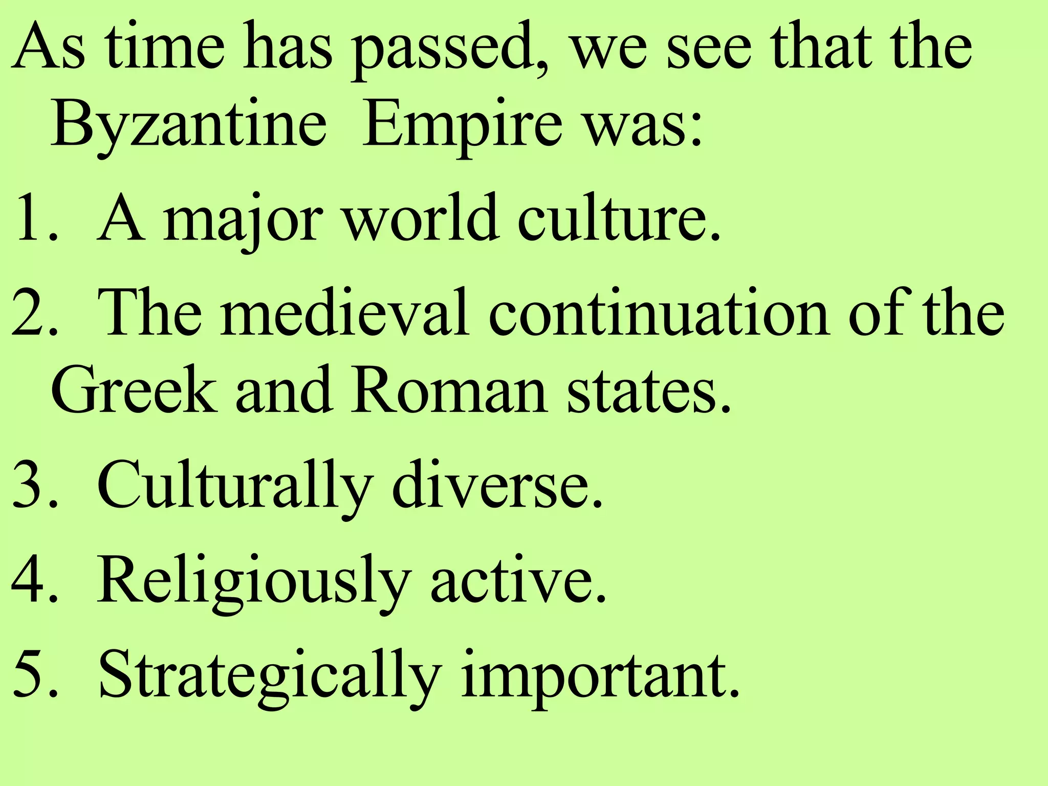 As time has passed, we see that the Byzantine  Empire was: 1.  A major world culture. 2.  The medieval continuation of the Greek and Roman states. 3.  Culturally diverse. 4.  Religiously active. 5.  Strategically important. 