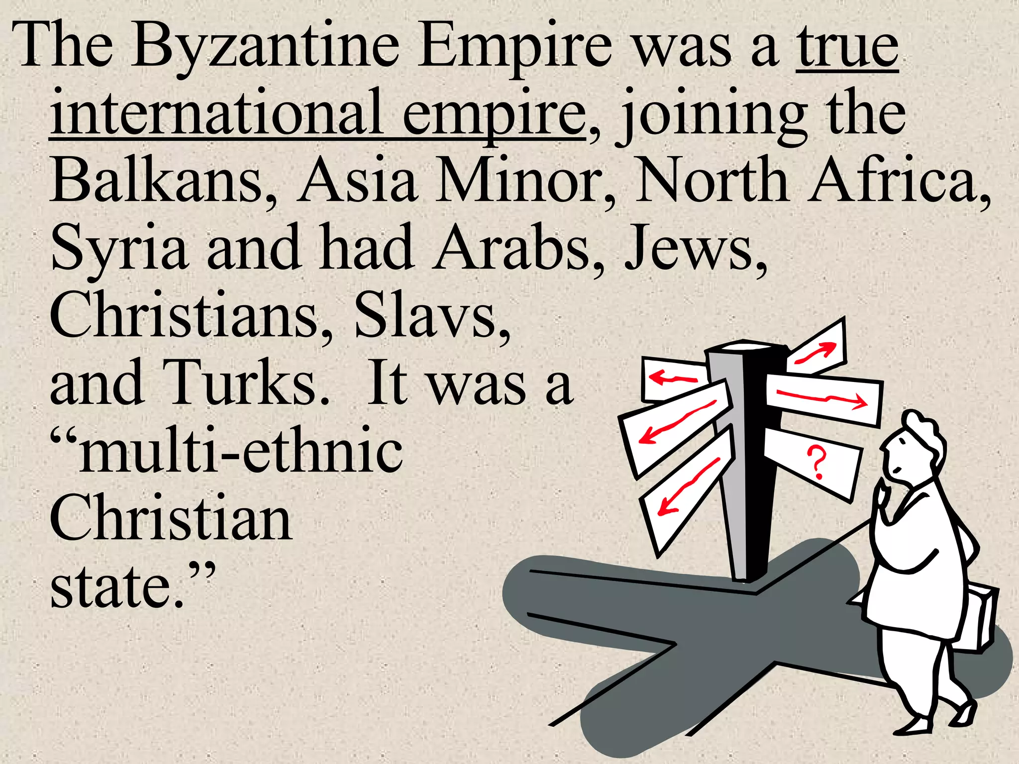 The Byzantine Empire was a  true international empire , joining the Balkans, Asia Minor, North Africa, Syria and had Arabs, Jews, Christians, Slavs,    and Turks.  It was a “multi-ethnic Christian state.” 