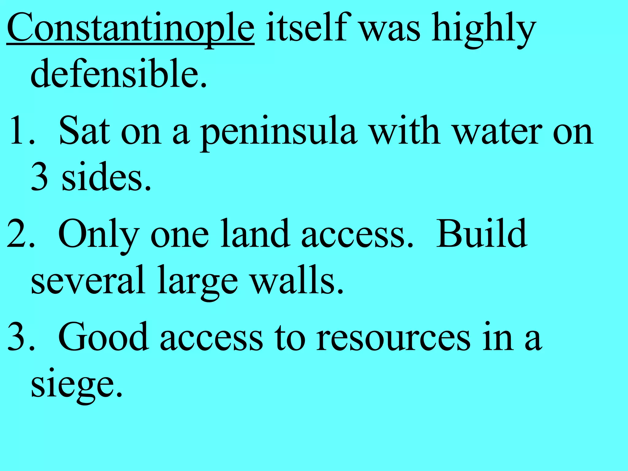 Constantinople  itself was highly defensible. 1.  Sat on a peninsula with water on 3 sides. 2.  Only one land access.  Build several large walls. 3.  Good access to resources in a siege. 