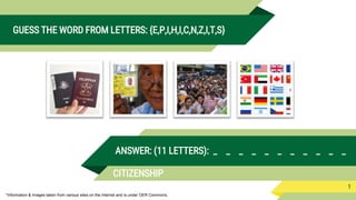 *Information & Images taken from various sites on the internet and is under OER Commons.
GUESS THE WORD FROM LETTERS: {E,P,I,H,I,C,N,Z,I,T,S}
1
ANSWER: (11 LETTERS): _ _ _ _ _ _ _ _ _ _ _
CITIZENSHIP
 