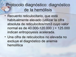 Protocolo diagnóstico: diagnóstico de la hemólisis Recuento reticulocitario, que está habitualmente elevado (utilizar la cifra absoluta de reticulocitos/mm3 cuyo valor  normal es de 40.000-120.000 ) > 125.000 indican eritropoyesis acelerada.  Una cifra de reticulocitos no elevada no excluye el diagnóstico de anemia hemolítica 
