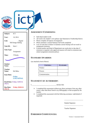 Subject:

ICT

Year:

10, 2014

Unit:

Digital
Still Image Editing

Task ID:

Item 1

ASSESSMENT CONDITIONS:







Task Type:
Assignment
Time:

Individual student work
All work to be student’s own (please sign Statement of Authorship below)
Please complete all aspects of assignment
Please maintain a current backup of all work completed
Loss of work due to failure to maintain current backup will not result in
assignment extension
Consult teacher and Head of Department one week prior to due date if
extension is required, only approved reasons will result in extension (see
school assignment extension policy)

5 Weeks

STANDARD AWARDED:
(see attached criteria Sheets)
Student
Name:
Teacher
Name:

CRITERIA:

_______________

STANDARD:

Product
Process

Mr Miles

Communication

Issue Date:
Friday
21/02/14(Wk4)
Draft Date: Friday 14/03/14
(Wk7)
Due Date:
(Wk 9)

Friday 28/04/14

STATEMENT OF AUTHORSHIP:
I, _______________________________ declare that:




I completed this assessment without any direct assistance from any other
source, other than those listed in my bibliography or that accepted by the
teacher.
I completed this assessment with the following assistance: (add details if
required)
________________________
Student Signature
________________________
Teacher Signature

EMBEDDED COMPETENCIES:
Version 1: Assessment Item C

 