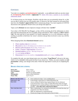 CONTEXT:
Your task is to complete a promotional poster (optionally – as an additional credit you can also create
an accompanying flyer) around a topic/event for which YOU have a passion or are incredibly
enthusiastic about!
It’s all about giving you, the designer, flexibility with the ideas you can potentially design for, so that
you are able to choose one you will actually enjoy  However, the final concept for your poster/flyer
must have the Teacher’s approval first before commencing design. You must respond on CANVAS
discussions in the appropriate thread to have your design idea approved.
Topics can be fictional, but more impressive designs will draw from ‘real life’!
Your client is Mr Miles/Mr Van Bruggen, as they will be reviewing all of the submissions to select
those that best demonstrate the level of graphic design skill held by 10ICT students in 2014’s Term 1
Unit. The look and feel of your product is of utmost importance, as it is to be informative and eyecatching as possible to both draw the viewer’s attention and get them involved in some way with the
promotion.
When designing think about functional elements such as:
•
•
•
•
•
•
•

Choice of photo objects for inclusion
Placement of objects (Including text) in relation to one another
Division of the document (Head, Body, Frames etc.)
Colour / Contrast / Light intensity of elements
Intended audience and the “Message being sent”
Use and variety of Effects
Demonstrate the use of a number of manipulation tools and a range of editing skills

To complete this task, you must design/create your own unique “Logo/Mascot” relevant to the topic,
which is to be embedded within poster (& flyer if you choose so). Finally, you must complete an oral
presentation ‘selling’ your design to the client. Follow the steps below to assist you in completing the
task.

DESIGN SPECIFICATIONS:
Poster Size:
Flyer/Pamphlet:
Logo:
Photographs:
Poster Title:

42cm x 30 cm
13 cm x 18.5 cm
Must be an original graphic
Access online (reference)
Up To You 

DESIGN THE SOLUTION
IMPLEMENT THE
SOLUTION






TEST THE SOLUTION





View websites for ideas / view available photos
Create design a logo/mascot in Adobe Photoshop CS6
Access websites for photos/logo required (keep a list for reference)
Create Poster/Flyer using a range of Adobe Photoshop skills developed
throughout term’s coursework (folio); showcase as many of your skills as
possible! – USE THE TICK AND FLICK SHEET
Show a draft product for comment by client prior to the draft due date (see
assignment cover Sheet for details)
Make any adjustments as required/advised
Present your design to the client (and in front of class)
Version 1: ITS Assessment Item A

 