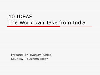 10 IDEAS The World can Take from India Prepared By  :Sanjay Punjabi Courtesy : Business Today 