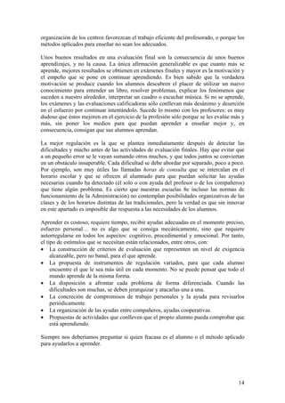 14
organización de los centros favorezcan el trabajo eficiente del profesorado, o porque los
métodos aplicados para enseñar no sean los adecuados.
Unos buenos resultados en una evaluación final son la consecuencia de unos buenos
aprendizajes, y no la causa. La única afirmación generalizable es que cuanto más se
aprende, mejores resultados se obtienen en exámenes finales y mayor es la motivación y
el empeño que se pone en continuar aprendiendo. Es bien sabido que la verdadera
motivación se produce cuando los alumnos descubren el placer de utilizar un nuevo
conocimiento para entender un libro, resolver problemas, explicar los fenómenos que
suceden a nuestro alrededor, interpretar un cuadro o escuchar música. Si no se aprende,
los exámenes y las evaluaciones calificadoras sólo conllevan más desánimo y deserción
en el esfuerzo por continuar intentándolo. Sucede lo mismo con los profesores: es muy
dudoso que éstos mejoren en el ejercicio de la profesión sólo porque se les evalúe más y
más, sin poner los medios para que puedan aprender a enseñar mejor y, en
consecuencia, consigan que sus alumnos aprendan.
La mejor regulación es la que se plantea inmediatamente después de detectar las
dificultades y mucho antes de las actividades de evaluación finales. Hay que evitar que
a un pequeño error se le vayan sumando otros muchos, y que todos juntos se conviertan
en un obstáculo insuperable. Cada dificultad se debe abordar por separado, poco a poco.
Por ejemplo, son muy útiles las llamadas horas de consulta que se intercalan en el
horario escolar y que se ofrecen al alumnado para que puedan solicitar las ayudas
necesarias cuando ha detectado (él solo o con ayuda del profesor o de los compañeros)
que tiene algún problema. Es cierto que nuestras escuelas 8e incluso las normas de
funcionamiento de la Administración) no contemplan posibilidades organizativas de las
clases y de los horarios distintas de las tradicionales, pero la verdad es que sin innovar
en este apartado es imposible dar respuesta a las necesidades de los alumnos.
Aprender es costoso, requiere tiempo, recibir ayudas adecuadas en el momento preciso,
esfuerzo personal… no es algo que se consiga mecánicamente, sino que requiere
autorregularse en todos los aspectos: cognitivo, procedimental y emocional. Por tanto,
el tipo de estímulos que se necesitan están relacionados, entre otros, con:
• La construcción de criterios de evaluación que representen un nivel de exigencia
alcanzable, pero no banal, para el que aprende.
• La propuesta de instrumentos de regulación variados, para que cada alumno
encuentre el que le sea más útil en cada momento. No se puede pensar que todo el
mundo aprende de la misma forma.
• La disposición a afrontar cada problema de forma diferenciada. Cuando las
dificultades son muchas, se deben jerarquizar y atacarlas una a una.
• La concreción de compromisos de trabajo personales y la ayuda para revisarlos
periódicamente.
• La organización de las ayudas entre compañeros, ayudas cooperativas.
• Propuestas de actividades que conlleven que el propio alumno pueda comprobar que
está aprendiendo.
Siempre nos deberíamos preguntar si quien fracasa es el alumno o el método aplicado
para ayudarlos a aprender.
 