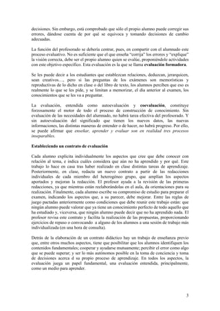 3
decisiones. Sin embargo, está comprobado que sólo el propio alumno puede corregir sus
errores, dándose cuenta de por qué se equivoca y tomando decisiones de cambio
adecuadas.
La función del profesorado se debería centrar, pues, en compartir con el alumnado este
proceso evaluativo. No es suficiente que el que enseña “corrija” los errores y “explique”
la visión correcta, debe ser el propio alumno quien se evalúe, proponiéndole actividades
con este objetivo específico. Esta evaluación es la que se llama evaluación formadora.
Se les puede decir a los estudiantes que establezcan relaciones, deduzcan, jerarquicen,
sean creativos…, pero si las preguntas de los exámenes son memorísticas y
reproductivas de lo dicho en clase o del libro de texto, los alumnos perciben que eso es
realmente lo que se les pide, y se limitan a memorizar, el día anterior al examen, los
conocimientos que se les va a preguntar.
La evaluación, entendida como autoevaluación y coevaluación, constituye
forzosamente el motor de todo el proceso de construcción de conocimiento. Sin
evaluación de las necesidades del alumnado, no habrá tarea efectiva del profesorado. Y
sin autoevaluación del significado que tienen los nuevos datos, las nuevas
informaciones, las distintas maneras de entender o de hacer, no habrá progreso. Por ello,
se puede afirmar que enseñar, aprender y evaluar son en realidad tres procesos
inseparables.
Estableciendo un contrato de evaluación
Cada alumno explicita individualmente los aspectos que cree que debe conocer con
relación al tema, e indica cuáles considera que aún no ha aprendido y por qué. Este
trabajo lo hace en casa tras haber realizado en clase distintas tareas de aprendizaje.
Posteriormente, en clase, redacta un nuevo contrato a partir de las redacciones
individuales de cada miembro del heterogéneo grupo, que amplían los aspectos
aportados y mejoran la redacción. El profesor ayuda a la revisión de las primeras
redacciones, ya que mientras están reelaborándolas en el aula, da orientaciones para su
realización. Finalmente, cada alumno escribe su compromiso de estudio para preparar el
examen, indicando los aspectos que, a su parecer, debe mejorar. Entre las reglas de
juego pactadas anteriormente como condiciones que debe reunir este trabajo están: que
ningún alumno puede valorar que ya tiene un conocimiento perfecto de todo aquello que
ha estudiado y, viceversa, que ningún alumno puede decir que no ha aprendido nada. El
profesor revisa este contrato y facilita la realización de las propuestas, proporcionando
ejercicios de repaso o convocando a alguno de los alumnos a una sesión de trabajo más
individualizada (en una hora de consulta).
Detrás de la elaboración de un contrato didáctico hay un trabajo de enseñanza previo
que, entre otros muchos aspectos, tiene que posibilitar que los alumnos identifiquen los
contenidos fundamentales; cooperar y ayudarse mutuamente; percibir el error como algo
que se puede superar; y ser lo más autónomos posible en la toma de conciencia y toma
de decisiones acerca d su propio proceso de aprendizaje. En todos los aspectos, la
evaluación juega un papel fundamental, una evaluación entendida, principalmente,
como un medio para aprender.
 