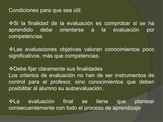 4. Lo más importante es aprender a autoevaluarse. Para ello es necesario que los alumnos se apropien: de los objetivos de aprendizaje, de las estrategias depensamiento y de acción aplicables para dar respuesta a las tareas planteadas; y de los criterios de evaluaciónLos alumnos que mejor  aprenden son los que saben detectar y regular ellos mismos sus dificultades y pedir ayuda para superarlas.