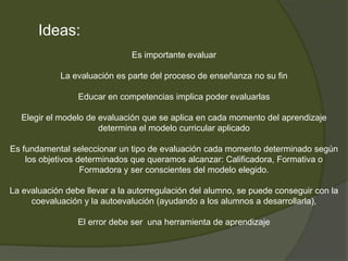 Debe fijar claramente sus finalidadesLos criterios de evaluación no han de ser instrumentos de control para el profesor, sino conocimientos que deben posibilitar al alumno su autoevaluación.La evaluación final se tiene que plantear consecuentemente con todo el proceso de aprendizaje 7. La evaluación sólo calificadora no motiva. La evaluación sólo calificadora no motiva. En general, ni la evaluación en sí misma ni la repetición misma ni la repetición de curso si se suspende motivan al estudiante a esforzarse más en aprender, a no ser que le proporcionen criterios einstrumentos tanto para comprender sus errores y superarlos, como para reconocer sus éxitosEl olvido del hecho de que la evaluación incentiva el esfuerzo para el estudio es causa de fracaso escolar; cuando se vincula el esfuerzo u la evaluación calificadora se hace recaer únicamente en el alumno la responsabilidad del fracaso