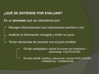 ¿QUÉ SE ENTIENDE POR EVALUAR?Es un proceso que se caracteriza por:Recoger informaciones (con instrumentos escritos o no)Analizar la información recogida y emitir un juicioTomar decisiones de acuerdo con el juicio emitido:		De tipo pedagógico: regular el proceso de enseñanza –					        aprendizaje; CALIFICACIÓN		De tipo social: clasificar, seleccionar, orientar EVALUACIÓN 				            FORMATIVA - FORMADORA