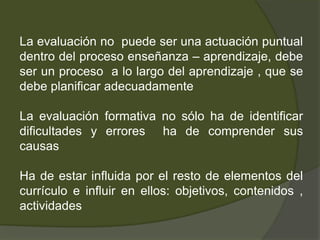 La corrección de exámenes ha de incluir comentarios sobre los éxitos y aspectos mejorablesMomentos clave del proceso de enseñanza  en los que la evaluación formativa tiene características y finalidades específicas:La evaluación inicial. (diagnóstica)Objetivo:analizar la situación de cada estudiante antes de iniciar un proceso de enseñanza-aprendizaje Consecuenciatomar conciencia (profesorado y alumnado) de los puntos de partidaUtilidadpoder adaptar dicho proceso a las necesidades detectadas