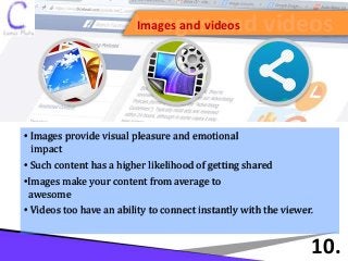 Images and videosImages and videos
10.
• Images provide visual pleasure and emotional
impact
• Such content has a higher likelihood of getting shared
•Images make your content from average to
awesome
• Videos too have an ability to connect instantly with the viewer.
 