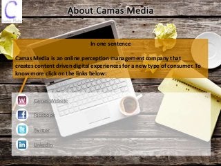 In one sentence
Camas Media is an online perception management company that
creates content driven digital experiences for a new type of consumer. To
know more click on the links below:
Camas Website
Facebook
Twitter
LinkedIn
 