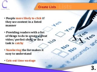 Create ListsCreate Lists
3.
• People more likely to click if
they see content in a listed
manner
• Providing readers with a list
of things to do to create a great
video/ perfect shot/ or do a
task is catchy
• Numbering the list makes it
easy to understand
• Cuts out time wastage
 