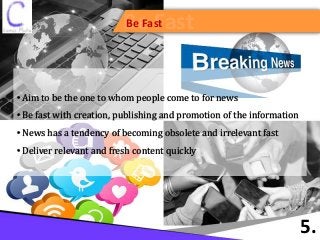 Be FastBe Fast
5.
• Aim to be the one to whom people come to for news
• Be fast with creation, publishing and promotion of the information
• News has a tendency of becoming obsolete and irrelevant fast
• Deliver relevant and fresh content quickly
 