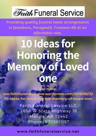 10Ideasfor
Honoringthe
MemoryofLoved
one
Faith Funeral Service LLC.
2658 W State Highway 18
Manila, AR 72442
Phone: 8705611197
For more:
ww.faithfuneralservice.wordpress.com/2019/08/22
/10-ideas-for-honoring-the-memory-of-loved-one/
Providing quality funeral home arrangements
in Jonesboro, Paragould, Trumann AR at an
affordable rate.
www.faithfuneralservice.net
 