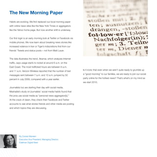 The New Morning Paper
Habits are evolving. We first replaced our local morning paper
with online news sites like the New York Times or aggregators
like the Yahoo home page. But now another shift is underway.


Our first login is an early morning look at Twitter or Facebook via
mobile phones. We now learn about breaking news stories like
increased violence in Iran or Tiger’s indiscretions first from our
friends’ Tweets and status posts – not from Matt Lauer.


The data illustrates the trend. Akamai, which analyzes Internet
traffic, says usage starts to rocket at around 6 a.m. on the
East Coast. The most trafficked hours are between 8 a.m.
                                                                      Is it ironic that even when we aren’t quite ready to grumble up
and 11 a.m. Verizon Wireless reported that the number of text
                                                                      a “good morning” to our families, we are ready to join our social
messages sent between 7 a.m. and 10 a.m. jumped by 50
                                                                      party online for the hottest news? That’s what’s on my mind as
percent in July 2009, compared with a year earlier.
                                                                      we start 2010.

Journalists too are starting their day with social media.
Mashable’s study on journalists’ social media habits found that
the pros use social media as “personal news aggregator[s].”
At the crack of dawn, they check their Facebook and Twitter
accounts to see what stories friends and other media are posting
and which topics they are discussing.




          By Cricket Wardein
          Executive Vice President, Managing Director,
          Edelman Digital West
 