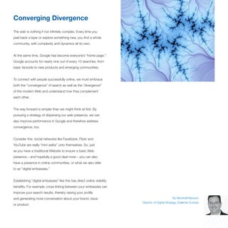 Converging Divergence
The web is nothing if not infinitely complex. Every time you
peel back a layer or explore something new, you find a whole
community, with complexity and dynamics all its own.


At the same time, Google has become everyone’s “home page.”
Google accounts for nearly nine out of every 10 searches, from
basic factoids to new products and emerging communities.


To connect with people successfully online, we must embrace
both the “convergence” of search as well as the “divergence”
of the modern Web and understand how they complement
each other.


The way forward is simpler than we might think at first. By
pursuing a strategy of dispersing our web presence, we can
also improve performance in Google and therefore address
convergence, too.


Consider this: social networks like Facebook, Flickr and
YouTube are really “mini webs” unto themselves. So, just
as you have a traditional Website to ensure a basic Web
presence – and hopefully a good deal more – you can also
have a presence in online communities, or what we also refer
to as “digital embassies.”


Establishing “digital embassies” like this has direct online visibility
benefits. For example, cross linking between your embassies can
improve your search results, thereby raising your profile
and generating more conversation about your brand, issue                                            By Marshall Manson
                                                                          Director of Digital Strategy, Edelman Europe
or product.
 
