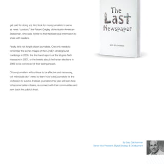 get paid for doing so). And look for more journalists to serve
as news “curators,” like Robert Quigley of the Austin-American
Statesman, who uses Twitter to find the best local information to
share with readers.


Finally, let’s not forget citizen journalists. One only needs to
remember the iconic images of the London Underground
bombings in 2005, the first-hand reports of the Virginia Tech
massacre in 2007, or the tweets about the Iranian elections in
2009 to be convinced of their lasting impact.


Citizen journalism will continue to be effective and necessary,
but individuals don’t need to learn how to be journalists for the
profession to survive. Instead, journalists this year will learn how
to become better citizens, re-connect with their communities and
earn back the public’s trust.




                                                                                                         By Gary Goldhammer
                                                                       Senior Vice President, Digital Strategy & Development
 