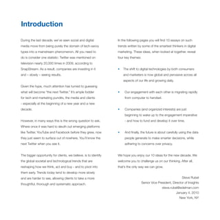 Introduction

During the last decade, we’ve seen social and digital            In the following pages you will find 10 essays on such
media move from being purely the domain of tech-savvy            trends written by some of the smartest thinkers in digital
types into a mainstream phenomenon. All you need to              marketing. These ideas, when looked at together, reveal
do is consider one statistic: Twitter was mentioned on           four key themes:
television nearly 20,000 times in 2009, according to
SnapStream. As a result, companies are investing in it           •   The shift to digital technologies by both consumers
and – slowly – seeing results.                                       and marketers is now global and pervasive across all
                                                                     aspects of our life and growing daily.
Given the hype, much attention has turned to guessing
what will become “the next Twitter.” It’s ample fodder           •    Our engagement with each other is migrating rapidly
for tech and marketing pundits, the media and clients                 from computer to handset.
- especially at the beginning of a new year and a new
decade.                                                          •    Companies (and organized interests) are just
                                                                      beginning to wake up to the engagement imperative
However, in many ways this is the wrong question to ask.              - and how to fund and develop it over time.
Where once it was hard to sleuth out emerging platforms
like Twitter, YouTube and Facebook before they grew, now         •    And finally, the future is about carefully using the data
they just seem to surface out of nowhere. You’ll know the             people generate to make smarter decisions, while
next Twitter when you see it.                                         adhering to concerns over privacy.


The bigger opportunity for clients, we believe, is to identify   We hope you enjoy our 10 ideas for the new decade. We
the global societal and technological trends that are            welcome you to challenge us on our thinking. After all,
reshaping how we think, act and buy - and to pivot into          that’s the only way we can grow.
them early. Trends today tend to develop more slowly
and are harder to see, allowing clients to take a more                                                            Steve Rubel

thoughtful, thorough and systematic approach.                                       Senior Vice President, Director of Insights
                                                                                                   steve.rubel@edelman.com
                                                                                                              January 4, 2010
                                                                                                                New York, NY
 