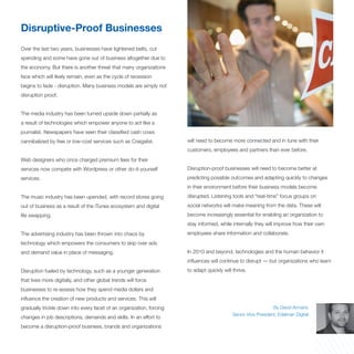 Disruptive-Proof Businesses
Over the last two years, businesses have tightened belts, cut
spending and some have gone out of business altogether due to
the economy. But there is another threat that many organizations
face which will likely remain, even as the cycle of recession
begins to fade - disruption. Many business models are simply not
disruption proof.


The media industry has been turned upside down partially as
a result of technologies which empower anyone to act like a
journalist. Newspapers have seen their classified cash cows
cannibalized by free or low-cost services such as Craigslist.         will need to become more connected and in tune with their
                                                                      customers, employees and partners than ever before.
Web designers who once charged premium fees for their
services now compete with Wordpress or other do-it-yourself           Disruption-proof businesses will need to become better at
services.                                                             predicting possible outcomes and adapting quickly to changes
                                                                      in their environment before their business models become
The music industry has been upended, with record stores going         disrupted. Listening tools and “real-time” focus groups on
out of business as a result of the iTunes ecosystem and digital       social networks will make meaning from the data. These will
file swapping.                                                        become increasingly essential for enabling an organization to
                                                                      stay informed, while internally they will improve how their own
The advertising industry has been thrown into chaos by                employees share information and collaborate.
technology which empowers the consumers to skip over ads
and demand value in place of messaging.                               In 2010 and beyond, technologies and the human behavior it
                                                                      influences will continue to disrupt — but organizations who learn
Disruption fueled by technology, such as a younger generation         to adapt quickly will thrive.
that lives more digitally, and other global trends will force
businesses to re-assess how they spend media dollars and
influence the creation of new products and services. This will
gradually trickle down into every facet of an organization, forcing                                             By David Armano
                                                                                            Senior Vice President, Edelman Digital
changes in job descriptions, demands and skills. In an effort to
become a disruption-proof business, brands and organizations
 