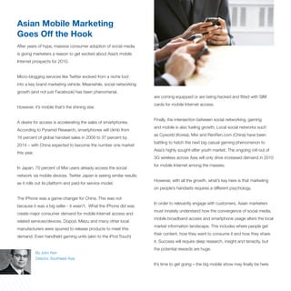 Asian Mobile Marketing
Goes Off the Hook
After years of hype, massive consumer adoption of social media
is giving marketers a reason to get excited about Asia’s mobile
Internet prospects for 2010.


Micro-blogging services like Twitter evolved from a niche tool
into a key brand marketing vehicle. Meanwhile, social networking
growth (and not just Facebook) has been phenomenal.
                                                                      are coming equipped or are being hacked and fitted with SIM
                                                                      cards for mobile Internet access.
However, it’s mobile that’s the shining star.

                                                                      Finally, the intersection between social networking, gaming
A desire for access is accelerating the sales of smartphones.
                                                                      and mobile is also fueling growth. Local social networks such
According to Pyramid Research, smartphones will climb from
                                                                      as Cyworld (Korea), Mixi and RenRen.com (China) have been
16 percent of global handset sales in 2009 to 37 percent by
                                                                      battling to hatch the next big casual gaming phenomenon to
2014 – with China expected to become the number one market
                                                                      Asia’s highly sought-after youth market. The ongoing roll-out of
this year.
                                                                      3G wireless across Asia will only drive increased demand in 2010
                                                                      for mobile Internet among the masses.
In Japan, 70 percent of Mixi users already access the social
network via mobile devices. Twitter Japan is seeing similar results
                                                                      However, with all the growth, what’s key here is that marketing
as it rolls out its platform and paid-for service model.
                                                                      on people’s handsets requires a different psychology.

The iPhone was a game-changer for China. This was not
                                                                      In order to relevantly engage with customers, Asian marketers
because it was a big seller - it wasn’t. What the iPhone did was
                                                                      must innately understand how the convergence of social media,
create major consumer demand for mobile Internet access and
                                                                      mobile broadband access and smartphone usage alters the local
related services/devices. Dopod, Meizu and many other local
                                                                      market information landscape. This includes where people get
manufacturers were spurred to release products to meet this
                                                                      their content, how they want to consume it and how they share
demand. Even handheld gaming units (akin to the iPod Touch)
                                                                      it. Success will require deep research, insight and tenacity, but
                                                                      the potential rewards are huge.
             By John Kerr
             Director, Southeast Asia
                                                                      It’s time to get going – the big mobile show may finally be here.
 