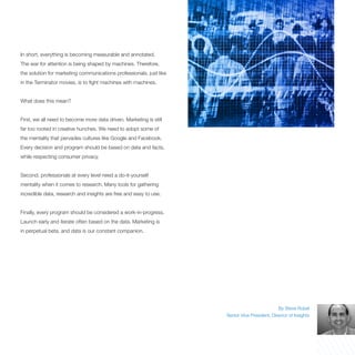In short, everything is becoming measurable and annotated.
The war for attention is being shaped by machines. Therefore,
the solution for marketing communications professionals, just like
in the Terminator movies, is to fight machines with machines.


What does this mean?


First, we all need to become more data driven. Marketing is still
far too rooted in creative hunches. We need to adopt some of
the mentality that pervades cultures like Google and Facebook.
Every decision and program should be based on data and facts,
while respecting consumer privacy.


Second, professionals at every level need a do-it-yourself
mentality when it comes to research. Many tools for gathering
incredible data, research and insights are free and easy to use.


Finally, every program should be considered a work-in-progress.
Launch early and iterate often based on the data. Marketing is
in perpetual beta, and data is our constant companion.




                                                                                                By Steve Rubel
                                                                     Senior Vice President, Director of Insights
 