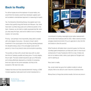 Back to Reality
For all the hoopla around the explosion of social media, one
would think the industry would have developed, agreed upon
and socialized a standardized approach to measuring its impact.


Yes, the Interactive Advertising Bureau has agreed upon core
metrics that quantify things like friends and followers. Yes, there
have been countless blog posts and conference panels on the
topic. However, as one client so rightly expressed last fall, when
you strip away the hype, what we’ve nailed is how to measure
outputs, not outcomes.
                                                                      commitment to funding meaningful social media measurement;
Proving – and perhaps more importantly, being able to predict         and the fact that Facebook (with its 350+ million citizens) remains
with a fair degree of accuracy – the return of each client’s          a largely closed environment. It’s up to agencies to drive the first
investment in the social space is the only thing standing between     and brands to drive the second.
the discipline being a drop in the ad budget bucket and 20
percent or more of any brand’s total communications spending.         What Facebook ultimately does is anyone’s guess, but there are
                                                                      countless geek entrepreneurs out there who claim to have found
The pundits out there will no doubt take issue with my claim          workarounds. If I were Facebook’s CEO for a day, I’d take one
that this isn’t already possible and being done. To some degree,      look at my balance sheet, steal a quick glance at Google’s and
they’re right. The basic toolset required to get us to ROI exists     opt for opening up.
and is being effectively deployed by a handful of companies.
Intuit and Lego are two prime examples, but they’re the               Now, back to reality.
exceptions. We need new rules.
                                                                      Yes, social media has gone from sideline novelty to cultural
I believe that there are three essential elements missing: a CRM      ubiquity. We’re now about to see it become a business driver.
mindset regarding media spend and content development; a
                                                                      Money flows to things that produce results. And we can prove it.


          By Rick Murray
          President, Edelman Digital
 