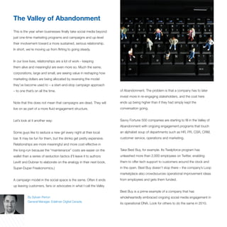 The Valley of Abandonment
This is the year when businesses finally take social media beyond
just one-time marketing programs and campaigns and up-level
their involvement toward a more sustained, serious relationship.
In short, we’re moving up from flirting to going steady.


In our love lives, relationships are a lot of work - keeping
them alive and meaningful are even more so. Much the same,
corporations, large and small, are seeing value in reshaping how
marketing dollars are being allocated by reversing the model
they’ve become used to – a start-and-stop campaign approach
– to one that’s on all the time.                                      of Abandonment. The problem is that a company has to later
                                                                      invest more in re-engaging stakeholders, and the cost here
Note that this does not mean that campaigns are dead. They will       ends up being higher than if they had simply kept the
live on as part of a more fluid engagement structure.                 conversation going.


Let’s look at it another way:                                         Savvy Fortune 500 companies are starting to fill in the Valley of
                                                                      Abandonment with ongoing engagement programs that touch
Some guys like to seduce a new girl every night at their local        an alphabet soup of departments such as HR, PR, CSR, CRM,
bar. It may be fun for them, but the drinks get pretty expensive.     customer service, operations and marketing.
Relationships are more meaningful and more cost-effective in
the long-run because the “maintenance” costs are easier on the        Take Best Buy, for example. Its Twelpforce program has
wallet than a series of seduction tactics (I’ll leave it to authors   unleashed more than 2,000 employees on Twitter, enabling
Levitt and Dubner to elaborate on the analogy in their next book,     them to offer tech support to customers around the clock and
Super-Duper Freakonomics.)                                            in the open. Best Buy doesn’t stop there – the company’s Loop
                                                                      marketplace also crowdsources operational improvement ideas
A campaign model in the social space is the same. Often it ends       from employees and gets them funded.
up leaving customers, fans or advocates in what I call the Valley
                                                                      Best Buy is a prime example of a company that has
           By Sylvain Perron                                          wholeheartedly embraced ongoing social media engagement in
           General Manager, Edelman Digital Canada
                                                                      its operational DNA. Look for others to do the same in 2010.
 
