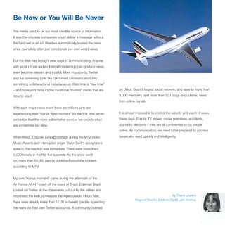 Be Now or You Will Be Never
The media used to be our most credible source of information.
It was the only way companies could deliver a message without
the hard-sell of an ad. Readers automatically trusted the news
since journalists often just corroborate our own world views.


But the Web has brought new ways of communicating. Anyone
with a cell phone and an Internet connection can produce news,
even become relevant and trustful. More importantly, Twitter
and live streaming tools like Qik turned communication into
something unfettered and instantaneous. Web time is “real time”
– and more and more it’s the traditional “trusted” media that are   on Orkut, Brazil’s largest social network, and grew to more than

slow to react.                                                      5,000 members, and more than 500 blogs re-published news
                                                                    from online portals.

With each major news event there are millions who are
experiencing their “Kanye West moment” for the first time; when     It is almost impossible to control the velocity and reach of news

we realize that the more authoritative sources we once trusted      these days. Events, TV shows, movie premieres, accidents,

are sometimes too slow.                                             scandals, elections – they are all commented on by people
                                                                    online. As communicators, we need to be prepared to address

When West, a rapper, jumped onstage during the MTV Video            issues and react quickly and intelligently.

Music Awards and interrupted singer Taylor Swift’s acceptance
speech, the reaction was immediate. There were more than
5,000 tweets in the first five seconds. As the show went
on, more than 50,000 people published about the incident,
according to MTV.


My own “Kanye moment” came during the aftermath of the
Air France AF447 crash off the coast of Brazil. Edelman Brazil
posted on Twitter all the statements put out by the airliner and
monitored the web to measure the repercussion. Hours later,                                                 By Thiane Loureiro
                                                                                Regional Director, Edelman Digital Latin America
there were already more than 1,000 re-tweets (people spreading
the news via their own Twitter accounts). A community opened
 
