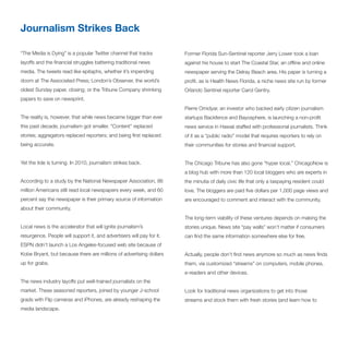 Journalism Strikes Back

“The Media is Dying” is a popular Twitter channel that tracks          Former Florida Sun-Sentinel reporter Jerry Lower took a loan
layoffs and the financial struggles battering traditional news         against his house to start The Coastal Star, an offline and online
media. The tweets read like epitaphs, whether it’s impending           newspaper serving the Delray Beach area. His paper is turning a
doom at The Associated Press; London’s Observer, the world’s           profit, as is Health News Florida, a niche news site run by former
oldest Sunday paper, closing; or the Tribune Company shrinking         Orlando Sentinel reporter Carol Gentry.
papers to save on newsprint.
                                                                       Pierre Omidyar, an investor who backed early citizen journalism
The reality is, however, that while news became bigger than ever       startups Backfence and Bayosphere, is launching a non-profit
this past decade, journalism got smaller. “Content” replaced           news service in Hawaii staffed with professional journalists. Think
stories; aggregators replaced reporters; and being first replaced      of it as a “public radio” model that requires reporters to rely on
being accurate.                                                        their communities for stories and financial support.


Yet the tide is turning. In 2010, journalism strikes back.             The Chicago Tribune has also gone “hyper local.” ChicagoNow is
                                                                       a blog hub with more than 120 local bloggers who are experts in
According to a study by the National Newspaper Association, 86         the minutia of daily civic life that only a taxpaying resident could
million Americans still read local newspapers every week, and 60       love. The bloggers are paid five dollars per 1,000 page views and
percent say the newspaper is their primary source of information       are encouraged to comment and interact with the community.
about their community.
                                                                       The long-term viability of these ventures depends on making the
Local news is the accelerator that will ignite journalism’s            stories unique. News site “pay walls” won’t matter if consumers
resurgence. People will support it, and advertisers will pay for it.   can find the same information somewhere else for free.
ESPN didn’t launch a Los Angeles-focused web site because of
Kobe Bryant, but because there are millions of advertising dollars     Actually, people don’t find news anymore so much as news finds
up for grabs.                                                          them, via customized “streams” on computers, mobile phones,
                                                                       e-readers and other devices.
The news industry layoffs put well-trained journalists on the
market. These seasoned reporters, joined by younger J-school           Look for traditional news organizations to get into those
grads with Flip cameras and iPhones, are already reshaping the         streams and stock them with fresh stories (and learn how to
media landscape.
 