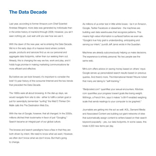 The Data Decade

Last year, according to former Amazon.com Chief Scientist                As millions of us enter text in little white boxes - be it on Amazon,
Andreas Weigend, more data was generated by individuals than             Google, Twitter Facebook or elsewhere - the machines are
in the entire history of mankind through 2008. However, you ain’t        building vast data warehouses that recognize patterns. This
seen nothing yet. Just wait until you see how we use it.                 means high-value information is surfaced before we even ask.
                                                                         “Google’s true holy grail is understanding, anticipating and
With the dawn of the new year, we’re entering the Data Decade.           serving our intent,” pundit Jeff Jarvis wrote in the Guardian.
We’re in the early days of a massive trend where content,
people, products and services find us via our personal and               Machines are already subconsciously helping us make decisions.
aggregate data footprints, rather than our seeking them out.             The experience is entirely personal. No two people see the
Already, this is changing the way we live, work and play; and it         same web.
holds huge promise in making marketing communications far
more efficient and effective.                                            Mint.com offers advice on saving money based on others’ input.
                                                                         Google serves up personalized search results based on previous
But before we can look forward, it’s important to consider the           queries. And there’s more. The International Herald Tribune noted
brief 15-year history of the consumer Internet and the two trends        that many are taking to “self-tracking.”
that preceded the Data Decade.
                                                                         “Bedposted.com” quantifies your sexual encounters. Kibotzer.
The 1990s were all about browsing. In the dial-up days, we               com quantifies your progress toward goals like losing weight.
would navigate from site to site - either to fulfill a certain goal or   Withings, a French firm, says it makes “a Wi-Fi-enabled weighing
just for serendipity (remember “surfing” the Web?) Thinker Om            scale that sends readings to your computer to be graphed.”
Malik calls this The Destination Web Era.
                                                                         Journalists are getting into the act as well. AOL, Demand Media
With the rise of Google, however, that all changed. In the 2000s,        and Associated Content are building out giant networks of sites
millions ditched their bookmarks in favor of just “Googling.”            that automatically assign content to writers based on their search
Search became an integral part of our global culture.                    keyword popularity - yes, our data footprints. In some cases, this
                                                                         totals 4,000 new items per day.
The browse and search paradigms have a flaw in that they are
both driven by intent. We need to know what we want. However,
we often don’t know what we don’t know. But that’s going
to change.
 