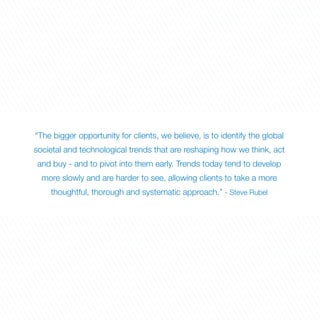 “The bigger opportunity for clients, we believe, is to identify the global
societal and technological trends that are reshaping how we think, act
and buy - and to pivot into them early. Trends today tend to develop
  more slowly and are harder to see, allowing clients to take a more
    thoughtful, thorough and systematic approach.” - Steve Rubel
 