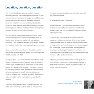 Location, Location, Location
Over the past decade, we’ve seen an evolution in social                 Foursquare has experienced dramatic growth last year and is
networking platforms. They have progressed from tools for finite,       now available worldwide.
asynchronous communications with acquaintances (Classmates.
com), to one-to-one and broadcast messaging (MySpace),                  So what does this mean for business?
to real-time interactions and now constant updates (Twitter,
Facebook). All the while, we’ve also seen an explosion in mobile        At its simplest level, Foursquare gives businesses a way to
processing power and mass-market penetration of smartphones             recognize and reward their best customers through loyalty
equipped with GPS (Global Positioning System.)                          programs. More than 200 companies are offering promotions
                                                                        to Foursquare users.
Until very recently, however, these were disconnected events.
Social networking services had not harnessed the power of               Foursquare also is an opportunity for broader consumer
location-based services in a way that truly resonated with              engagement and sentiment tracking. While the level of data
consumers. Loopt, Brightkite, Whrrl and Buzzd all tried, but they       currently available within the site is still relatively modest, as the
were unable to reach critical mass. Arguably, they were too early.      service grows it is sure to evolve as a real-time decision support
                                                                        tool. For example, if a user finds himself wandering through
However, another key reason these services did not catch on             a relatively unfamiliar neighborhood after dinner, he/she can
was that they lacked an essential element: fun. Enter Foursquare,       immediately query other venues in the neighborhood when in the
which launched in early 2009.                                           mood for a coffee or after-dinner drink.


Foursquare allows a user to import his/her friends from a variety       In the new year, user-generated content will help guide more
of existing networks, including Facebook, Twitter and Gmail. In         of our decisions, putting even more emphasis on the need for
addition to providing the ability to “alert” friends to one’s current   distributed businesses like retailers, in particular, to focus on
location via a special mobile application, Foursquare introduced        positive customer experience.
the concept of earning a variety of badges for behaviors. Users
can enter new locations manually and share tips (such as
“order the Pei King Duck”). Moreover, regulars at certain venues,
restaurants, pubs, or other retail locations can earn the title
of Mayor.
                                                                                                                  By Michael Wiley
                                                                                        Managing Director, Midwest, Edelman Digital
This added gaming element seems to be the missing link that
mobile social networking needed to catch on with consumers.
 