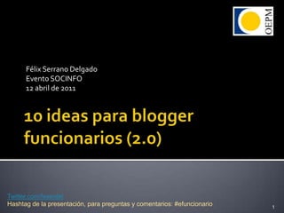 10 ideas para blogger funcionarios (2.0) Félix Serrano Delgado Evento SOCINFO 12 abril de 2011 1 Twitter.com/feserdel Hashtag de la presentación, para preguntas y comentarios: #efuncionario 