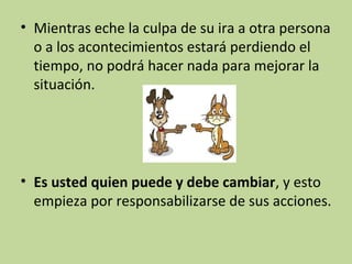 • Mientras eche la culpa de su ira a otra persona
o a los acontecimientos estará perdiendo el
tiempo, no podrá hacer nada para mejorar la
situación.

• Es usted quien puede y debe cambiar, y esto
empieza por responsabilizarse de sus acciones.

 