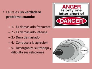 • La ira es un verdadero
problema cuando:
– 1.- Es demasiado frecuente.
– 2.- Es demasiado intensa.
– 3.- Dura demasiado.
– 4.- Conduce a la agresión.
– 5.- Desorganiza su trabajo y
dificulta sus relaciones

 