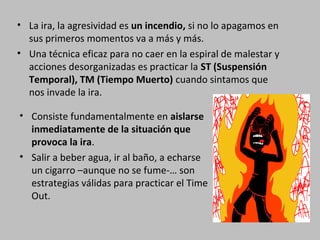 • La ira, la agresividad es un incendio, si no lo apagamos en
sus primeros momentos va a más y más.
• Una técnica eficaz para no caer en la espiral de malestar y
acciones desorganizadas es practicar la ST (Suspensión
Temporal), TM (Tiempo Muerto) cuando sintamos que
nos invade la ira.
• Consiste fundamentalmente en aislarse
inmediatamente de la situación que
provoca la ira.
• Salir a beber agua, ir al baño, a echarse
un cigarro –aunque no se fume-… son
estrategias válidas para practicar el Time
Out.

 