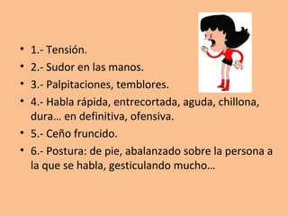 •
•
•
•

1.- Tensión.
2.- Sudor en las manos.
3.- Palpitaciones, temblores.
4.- Habla rápida, entrecortada, aguda, chillona,
dura… en definitiva, ofensiva.
• 5.- Ceño fruncido.
• 6.- Postura: de pie, abalanzado sobre la persona a
la que se habla, gesticulando mucho…

 