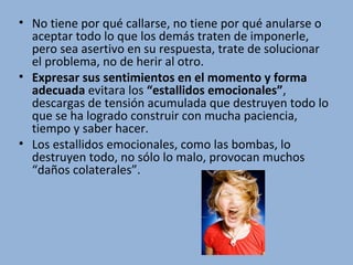 • No tiene por qué callarse, no tiene por qué anularse o
aceptar todo lo que los demás traten de imponerle,
pero sea asertivo en su respuesta, trate de solucionar
el problema, no de herir al otro.
• Expresar sus sentimientos en el momento y forma
adecuada evitara los “estallidos emocionales”,
descargas de tensión acumulada que destruyen todo lo
que se ha logrado construir con mucha paciencia,
tiempo y saber hacer.
• Los estallidos emocionales, como las bombas, lo
destruyen todo, no sólo lo malo, provocan muchos
“daños colaterales”.

 