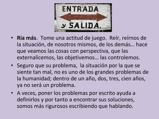• Ría más. Tome una actitud de juego. Reír, reírnos de
la situación, de nosotros mismos, de los demás… hace
que veamos las cosas con perspectiva, que las
externalicemos, las objetivemos… las controlemos.
• Seguro que su problema, la situación por la que se
siente tan mal, no es uno de los grandes problemas de
la humanidad; dentro de un año, dos, tres, cien años,
ya no será un problema.
• A veces, poner los problemas por escrito ayuda a
definirlos y por tanto a encontrar sus soluciones,
somos más rigurosos escribiendo que hablando.

 