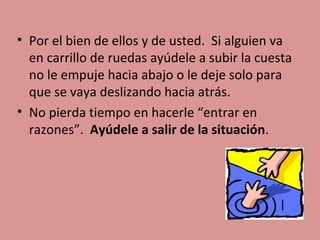• Por el bien de ellos y de usted. Si alguien va
en carrillo de ruedas ayúdele a subir la cuesta
no le empuje hacia abajo o le deje solo para
que se vaya deslizando hacia atrás.
• No pierda tiempo en hacerle “entrar en
razones”. Ayúdele a salir de la situación.

 
