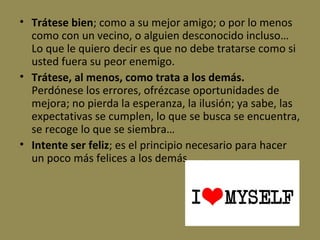 • Trátese bien; como a su mejor amigo; o por lo menos
como con un vecino, o alguien desconocido incluso…
Lo que le quiero decir es que no debe tratarse como si
usted fuera su peor enemigo.
• Trátese, al menos, como trata a los demás.
Perdónese los errores, ofrézcase oportunidades de
mejora; no pierda la esperanza, la ilusión; ya sabe, las
expectativas se cumplen, lo que se busca se encuentra,
se recoge lo que se siembra…
• Intente ser feliz; es el principio necesario para hacer
un poco más felices a los demás.

 