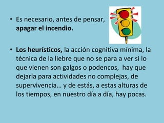 • Es necesario, antes de pensar,
apagar el incendio.
• Los heurísticos, la acción cognitiva mínima, la
técnica de la liebre que no se para a ver si lo
que vienen son galgos o podencos, hay que
dejarla para actividades no complejas, de
supervivencia… y de estás, a estas alturas de
los tiempos, en nuestro día a día, hay pocas.

 