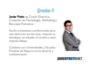 Gracias !!
Javier Prieto es Coach Directivo,
Consultor en Tecnología, Marketing y
Recursos Humanos.
Ayuda a empresas y profesionales para
que optimicen sus recursos, mejoren su
estrategia, se adapten al cambio y sean
mejores líderes.
Colabora con Universidades y Escuelas
Privadas de Negocio como docente y
conferenciante.
 