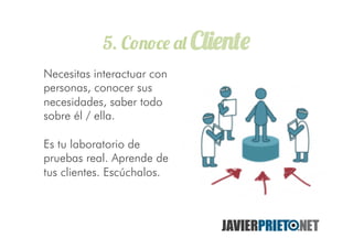5. Conoce al Cliente
Necesitas interactuar con
personas, conocer sus
necesidades, saber todo
sobre él / ella.
Es tu laboratorio de
pruebas real. Aprende de
tus clientes. Escúchalos.
 