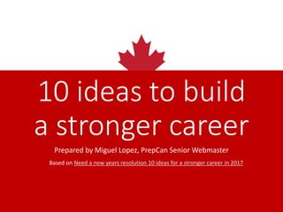 10 ideas to build
a stronger career
Prepared by Miguel Lopez
PrepCan Senior Webmaster
Based on
Need a new years resolution? 10 ideas for a stronger career in 2017
 
