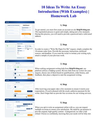 10 Ideas To Write An Essay
Introduction (With Examples) |
Homework Lab
1. Step
To get started, you must first create an account on site HelpWriting.net.
The registration process is quick and simple, taking just a few moments.
During this process, you will need to provide a password and a valid email
address.
2. Step
In order to create a "Write My Paper For Me" request, simply complete the
10-minute order form. Provide the necessary instructions, preferred
sources, and deadline. If you want the writer to imitate your writing style,
attach a sample of your previous work.
3. Step
When seeking assignment writing help from HelpWriting.net, our
platform utilizes a bidding system. Review bids from our writers for your
request, choose one of them based on qualifications, order history, and
feedback, then place a deposit to start the assignment writing.
4. Step
After receiving your paper, take a few moments to ensure it meets your
expectations. If you're pleased with the result, authorize payment for the
writer. Don't forget that we provide free revisions for our writing services.
5. Step
When you opt to write an assignment online with us, you can request
multiple revisions to ensure your satisfaction. We stand by our promise to
provide original, high-quality content - if plagiarized, we offer a full
refund. Choose us confidently, knowing that your needs will be fully met.
10 Ideas To Write An Essay Introduction (With Examples) | Homework Lab 10 Ideas To Write An Essay
Introduction (With Examples) | Homework Lab
 