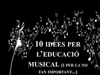 10 IDEES PER
L’EDUCACIÓ
MUSICAL (I PER LA NO
TAN IMPORTANT...)
 