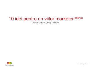 10 idei pentru un viitor marketer (online) Ciprian Gavriliu, PlayTheBalls www.cipriangavriliu.ro 