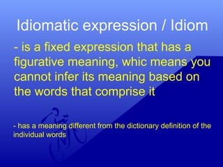 Idiomatic expression / Idiom
- is a fixed expression that has a
figurative meaning, whic means you
cannot infer its meaning based on
the words that comprise it
- has a meaning different from the dictionary definition of the
individual words
 